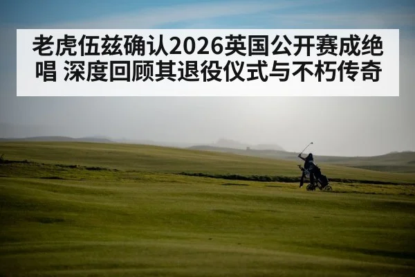 老虎伍兹确认2026英国公开赛成绝唱 深度回顾其退役仪式与不朽传奇